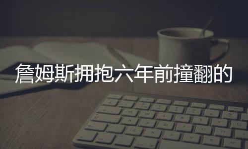 詹姆斯拥抱六年前撞翻的女服务员，一个真正的体育精神的展现