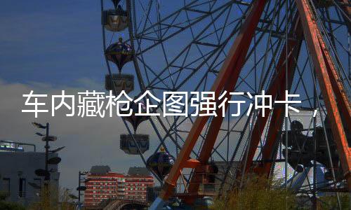 车内藏枪企图强行冲卡，警方果断出击维护秩序
