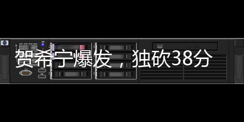 贺希宁爆发，独砍38分3板2助3断，展现全面实力