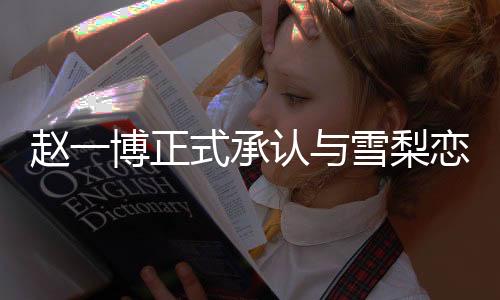 赵一博正式承认与雪梨恋情，一段备受瞩目的新恋曲奏响