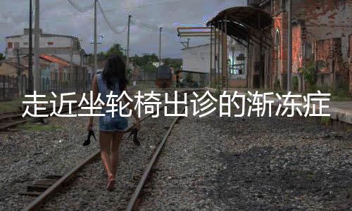 走近坐轮椅出诊的渐冻症医生——致敬非凡医者之魂