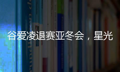 谷爱凌退赛亚冬会，星光黯淡，期待未来再次闪耀