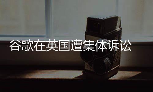 谷歌在英国遭集体诉讼 面临50亿英镑巨额索赔