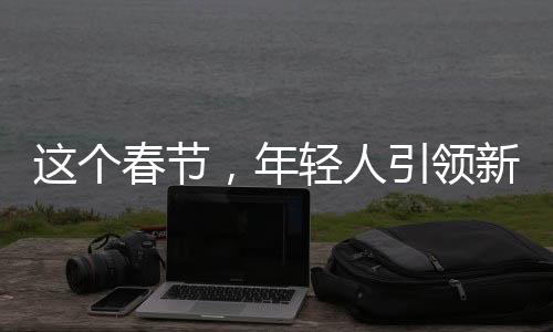 这个春节，年轻人引领新潮，年货市场的创意变革