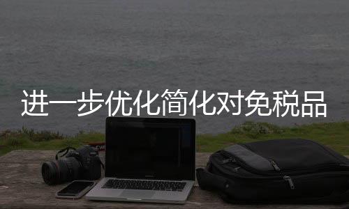 进一步优化简化对免税品进口、退运等环节管理措施，进口免税商品“保免衔接”新模式来了