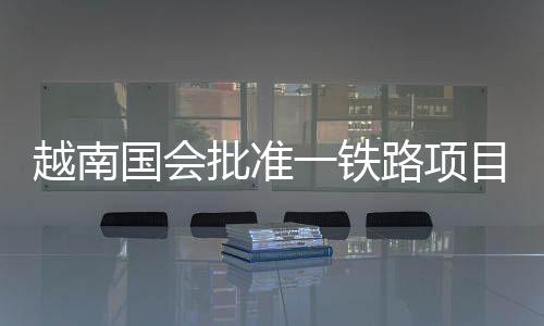 越南国会批准一铁路项目旨在加强中越联系 中方回应