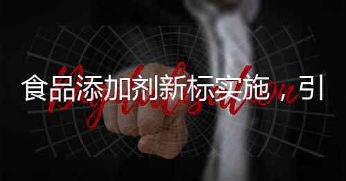 食品添加剂新标实施，引领食品工业走向规范化新篇章