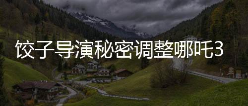 饺子导演秘密调整哪吒3上映计划，全新档期引发期待