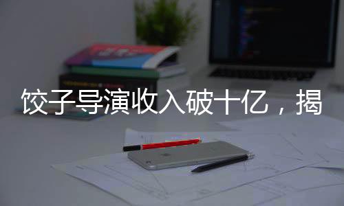 饺子导演收入破十亿，揭秘成功背后的故事