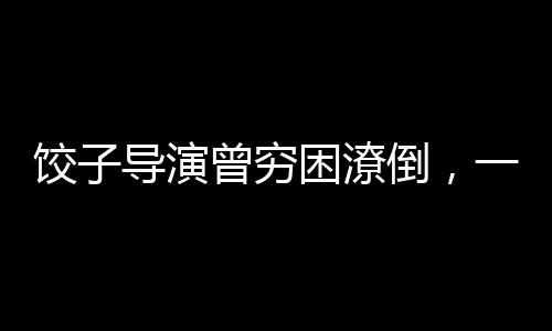 饺子导演曾穷困潦倒，一度连装有钱都难——逆境中的艺术之光