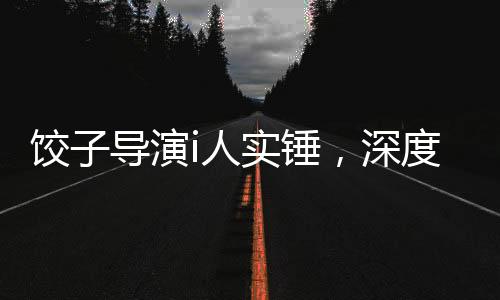 饺子导演i人实锤，深度探究其艺术成就与创作历程