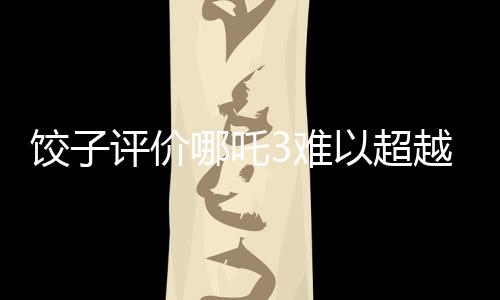 饺子评价哪吒3难以超越哪吒之魔童降世的辉煌