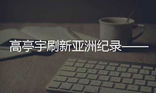 高亭宇刷新亚洲纪录——速度与毅力的华丽交响