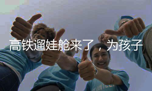 高铁遛娃舱来了，为孩子们打造舒适旅行新体验