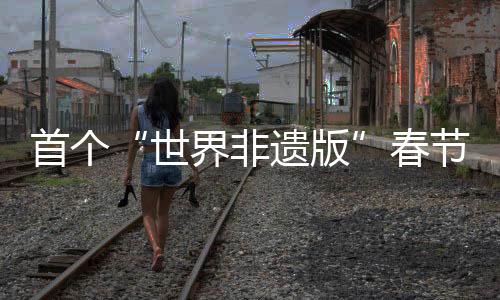 首个“世界非遗版”春节将至，年轻人会怎样迎接？