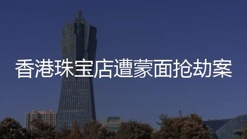 香港珠宝店遭蒙面抢劫案纪实，劫匪行径猖獗，警方全力追缉