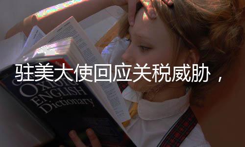 驻美大使回应关税威胁，中方坚定应对，不惧任何挑战