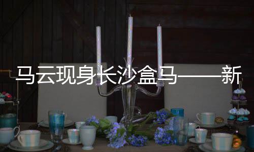 马云现身长沙盒马——新零售领域的深度洞察
