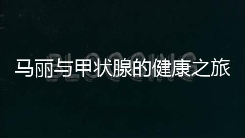 马丽与甲状腺的健康之旅，从了解到应对的全面解析