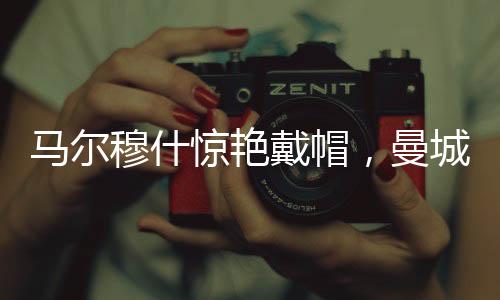 马尔穆什惊艳戴帽，曼城4-0大胜纽卡斯尔，一场精彩的足球对决