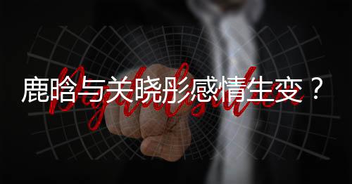 鹿晗与关晓彤感情生变？传言吵架后已很久没联系