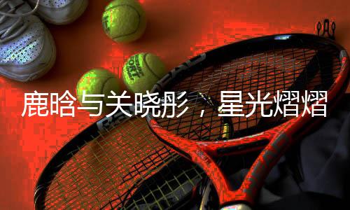 鹿晗与关晓彤，星光熠熠的跨界之恋