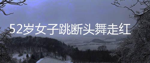 52岁女子跳断头舞走红，展现生命活力与自信魅力