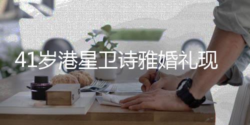 41岁港星卫诗雅婚礼现场曝光，爱情见证下的幸福时刻