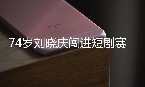 74岁刘晓庆闯进短剧赛道 网友：正是闯的年纪
