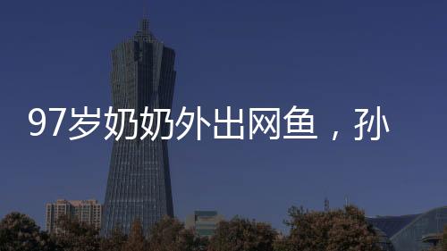 97岁奶奶外出网鱼，孙女陪同共捞美好记忆