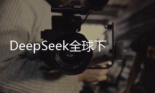 DeepSeek全球下载量登顶，荣登140国榜首