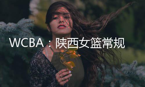 WCBA：陕西女篮常规赛收官 球队创历史最佳战绩