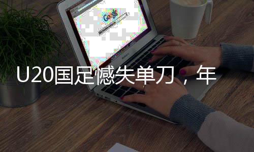U20国足憾失单刀，年轻阵容暴露成长之痛
