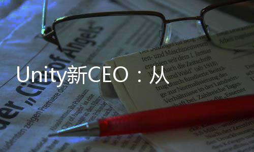 Unity新CEO：从来没觉得元宇宙相关内容能获成功