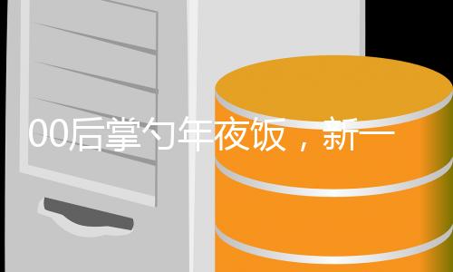 00后掌勺年夜饭，新一代厨艺传承与创新