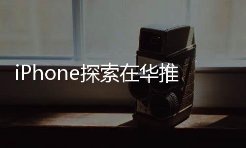 iPhone探索在华推出大模型相关功能 已与多方展开接触
